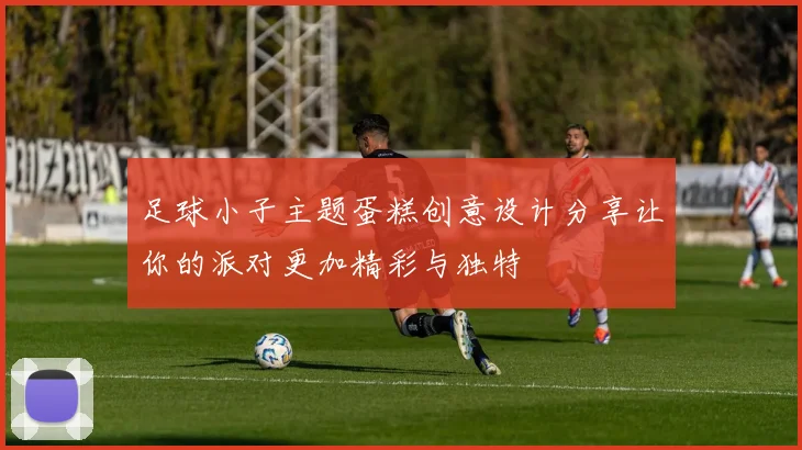 足球小子主题蛋糕创意设计分享让你的派对更加精彩与独特