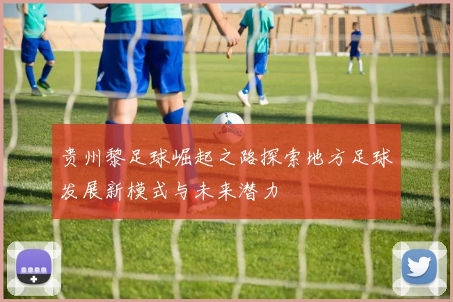 贵州黎足球崛起之路探索地方足球发展新模式与未来潜力