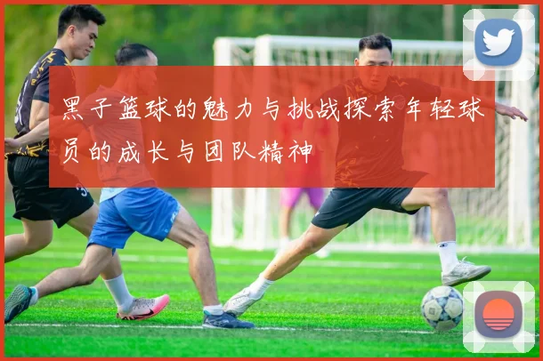 黑子篮球的魅力与挑战探索年轻球员的成长与团队精神