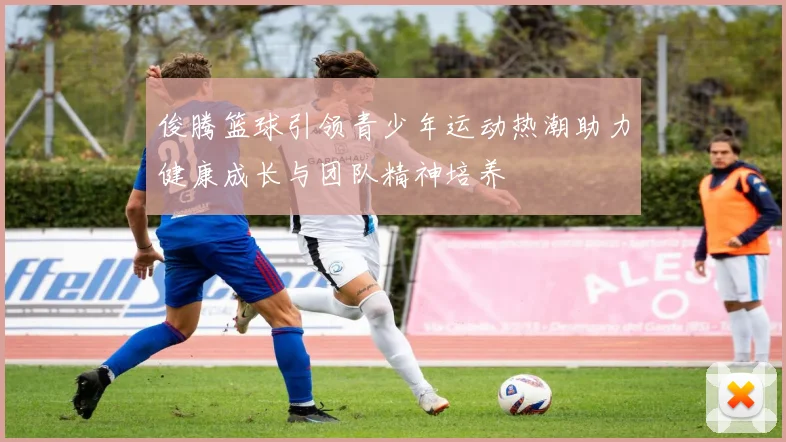 俊腾篮球引领青少年运动热潮助力健康成长与团队精神培养