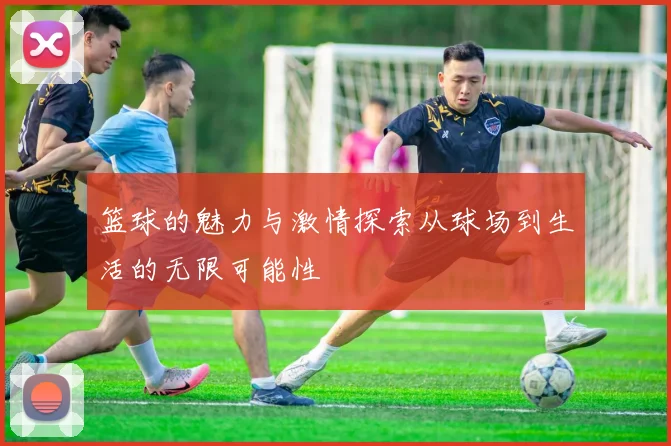 篮球的魅力与激情探索从球场到生活的无限可能性