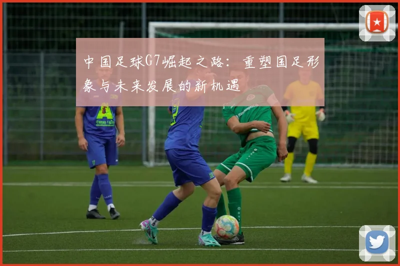 中国足球G7崛起之路：重塑国足形象与未来发展的新机遇