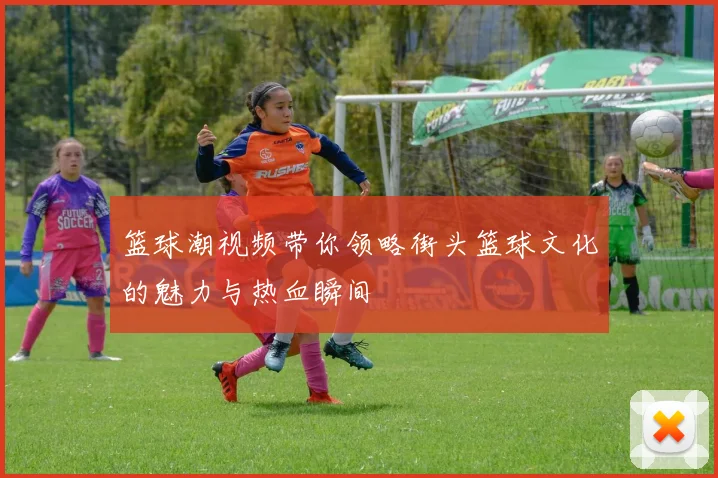 篮球潮视频带你领略街头篮球文化的魅力与热血瞬间