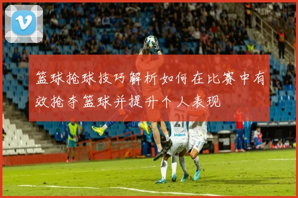 篮球抢球技巧解析如何在比赛中有效抢夺篮球并提升个人表现