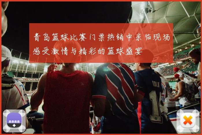青岛篮球比赛门票热销中亲临现场感受激情与精彩的篮球盛宴