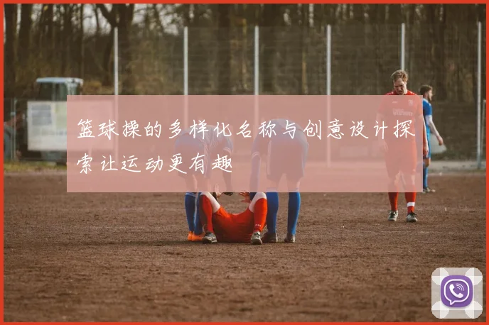 篮球操的多样化名称与创意设计探索让运动更有趣