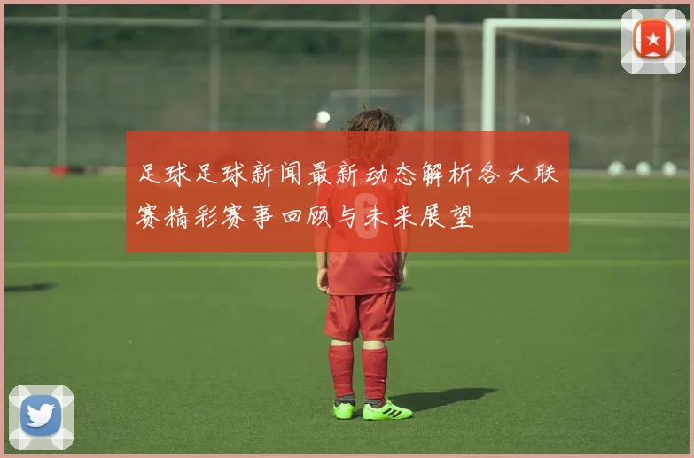 足球足球新闻最新动态解析各大联赛精彩赛事回顾与未来展望