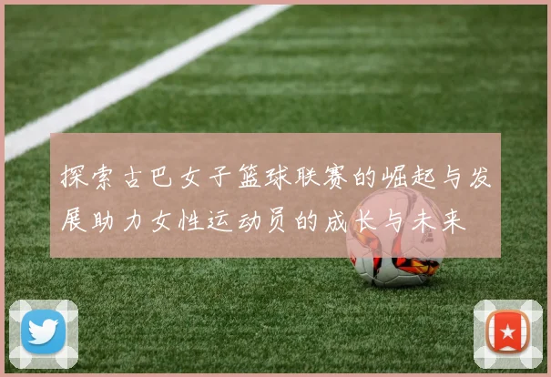 探索古巴女子篮球联赛的崛起与发展助力女性运动员的成长与未来