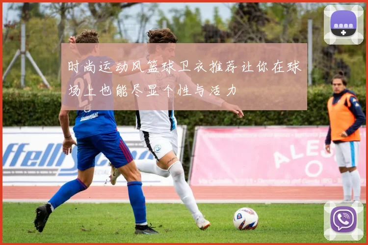 时尚运动风篮球卫衣推荐让你在球场上也能尽显个性与活力