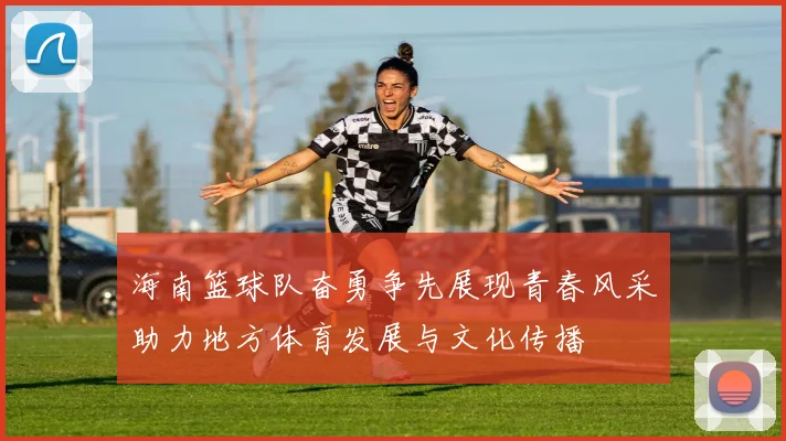海南篮球队奋勇争先展现青春风采助力地方体育发展与文化传播