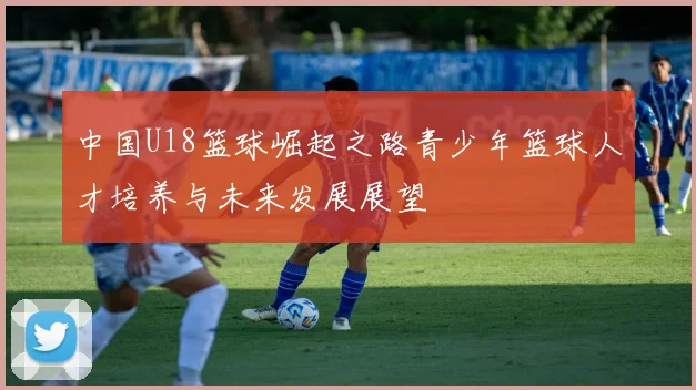 中国U18篮球崛起之路青少年篮球人才培养与未来发展展望