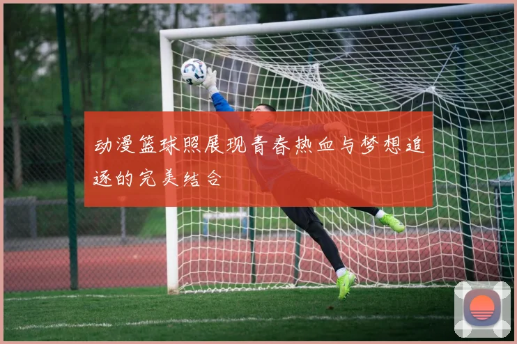 动漫篮球照展现青春热血与梦想追逐的完美结合