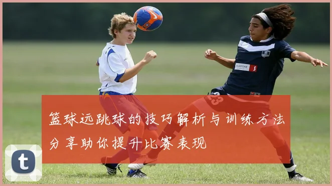 篮球远跳球的技巧解析与训练方法分享助你提升比赛表现