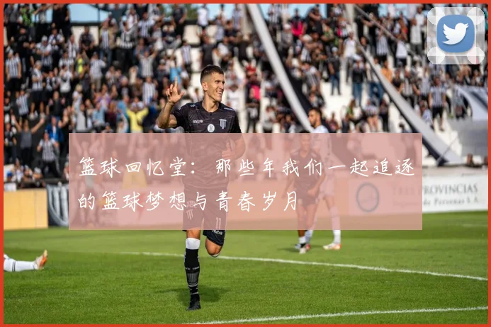 篮球回忆堂：那些年我们一起追逐的篮球梦想与青春岁月